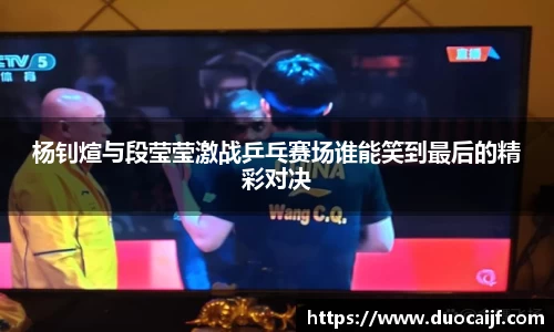 杨钊煊与段莹莹激战乒乓赛场谁能笑到最后的精彩对决